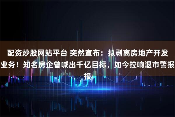 配资炒股网站平台 突然宣布：拟剥离房地产开发业务！知名房企曾喊出千亿目标，如今拉响退市警报