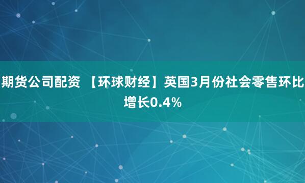 期货公司配资 【环球财经】英国3月份社会零售环比增长0.4%