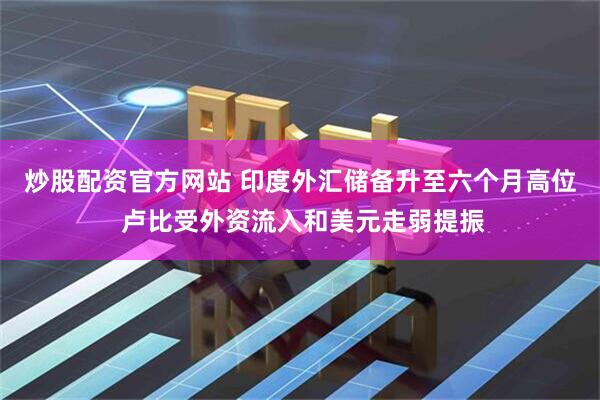 炒股配资官方网站 印度外汇储备升至六个月高位 卢比受外资流入和美元走弱提振