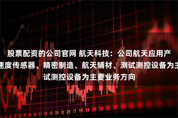 股票配资的公司官网 航天科技：公司航天应用产品主要以加速度传感器、精密制造、航天辅材、测试测控设备为主要业务方向