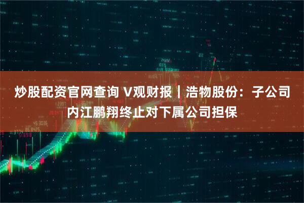 炒股配资官网查询 V观财报｜浩物股份：子公司内江鹏翔终止对下属公司担保