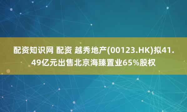 配资知识网 配资 越秀地产(00123.HK)拟41.49亿元出售北京海臻置业65%股权
