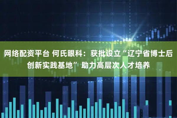 网络配资平台 何氏眼科：获批设立“辽宁省博士后创新实践基地” 助力高层次人才培养