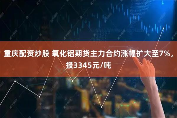 重庆配资炒股 氧化铝期货主力合约涨幅扩大至7%，报3345元/吨