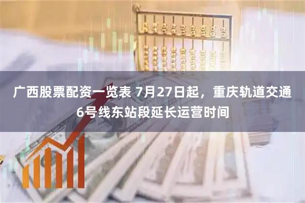广西股票配资一览表 7月27日起，重庆轨道交通6号线东站段延长运营时间