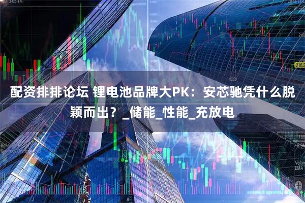 配资排排论坛 锂电池品牌大PK：安芯驰凭什么脱颖而出？_储能_性能_充放电