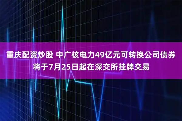 重庆配资炒股 中广核电力49亿元可转换公司债券将于7月25日起在深交所挂牌交易